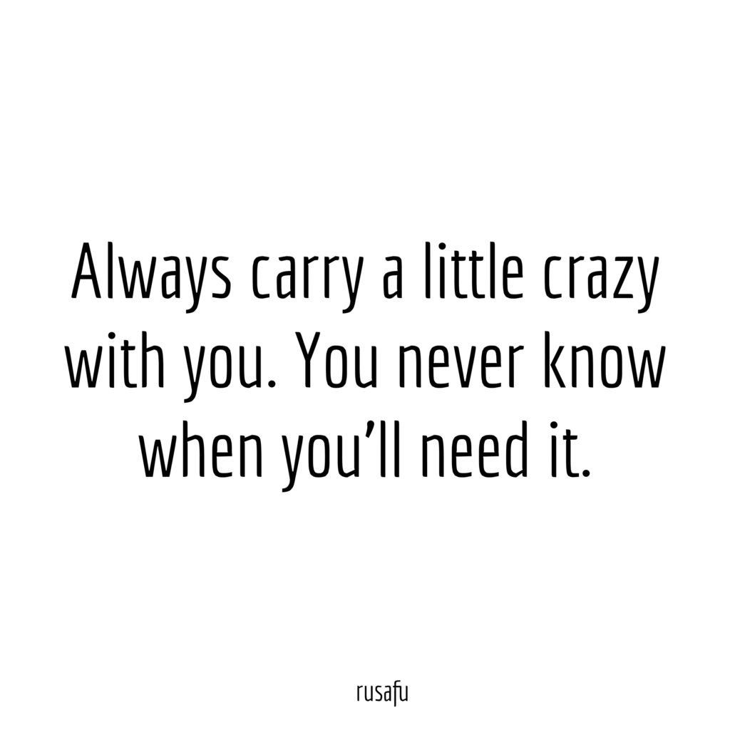 Always carry a little crazy with you. You never know when you’ll need it.