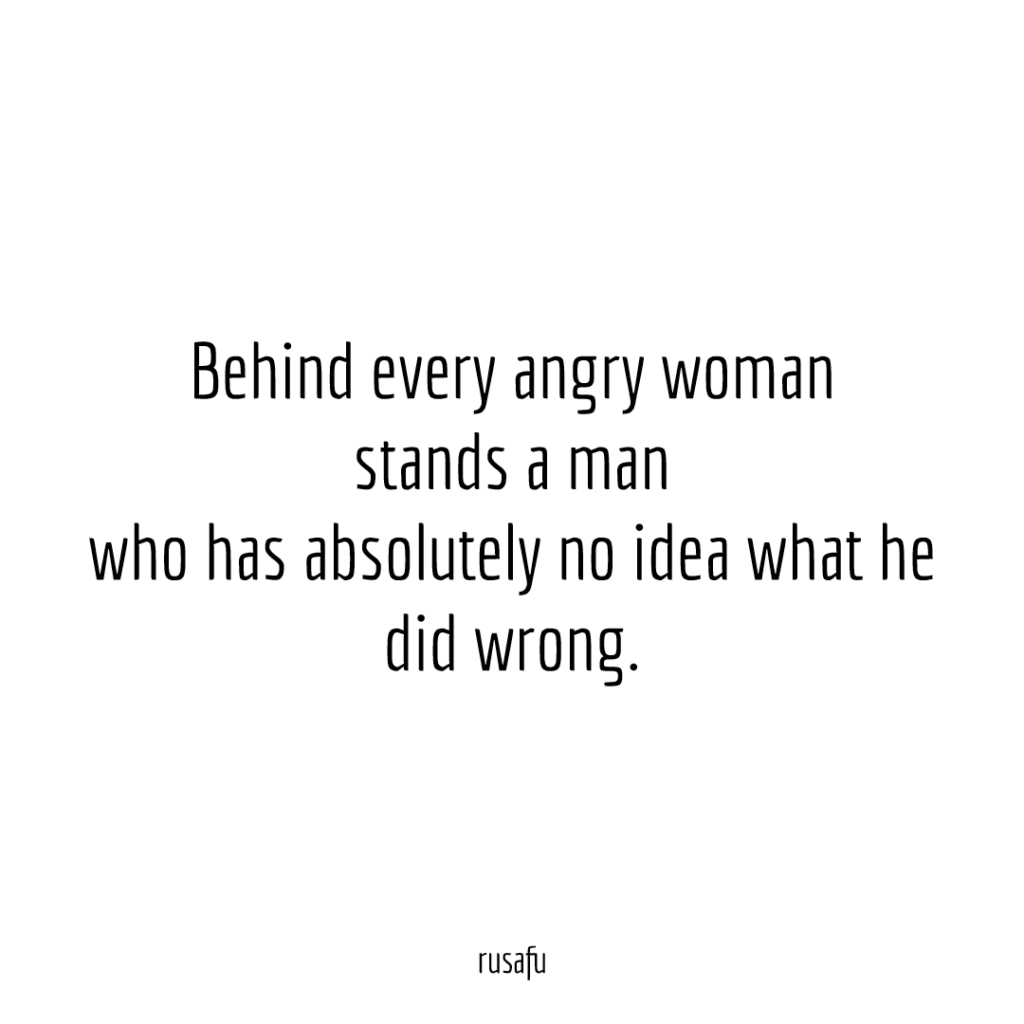 Behind every angry woman stands a man who has absolutely no idea what he did wrong.