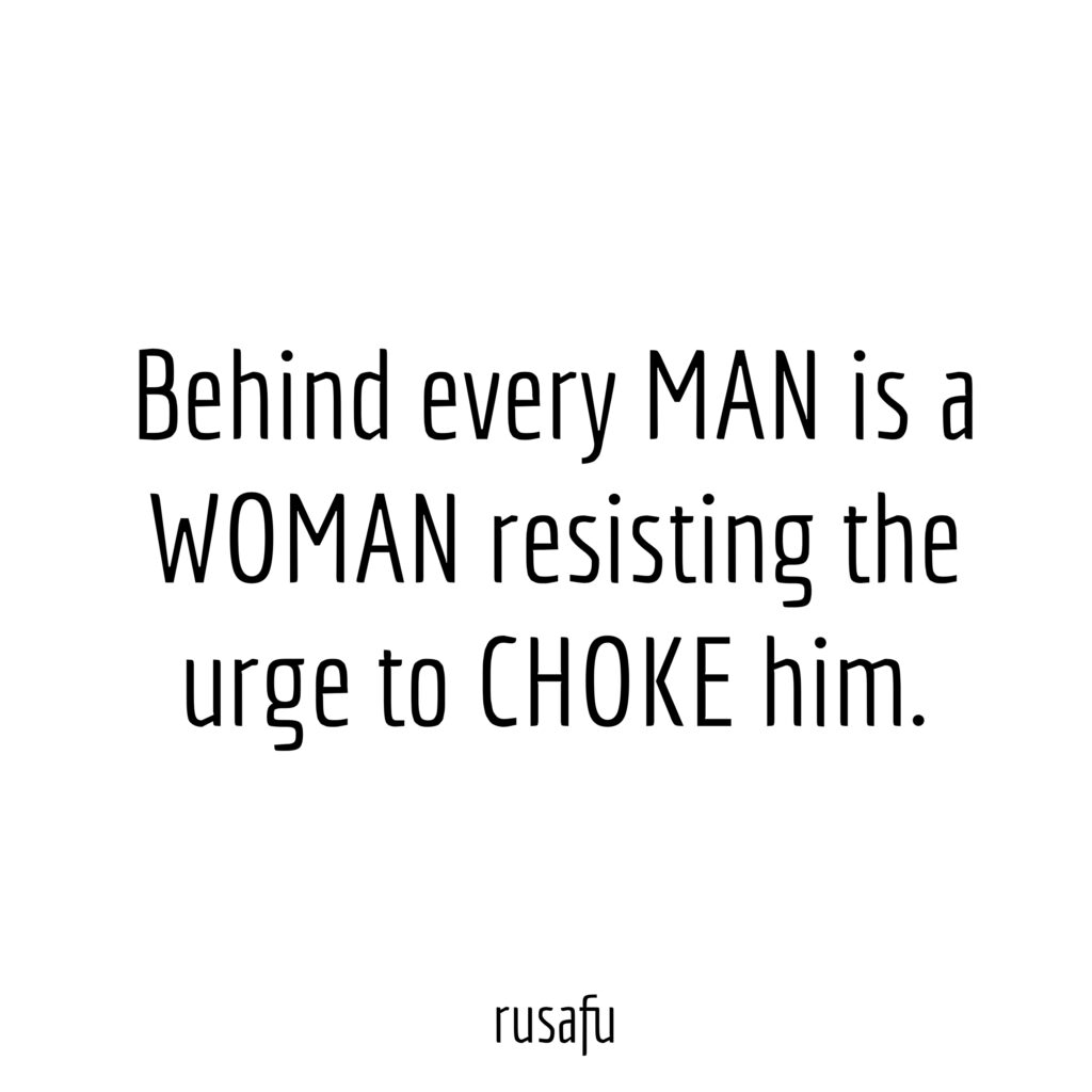 Behind every man is a woman resisting the urge to choke him.