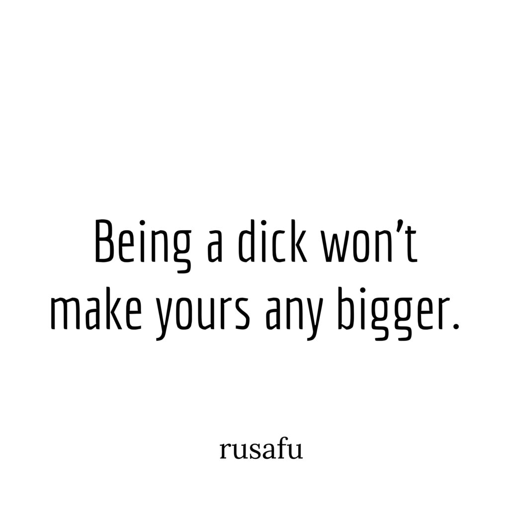 Being a dick won't make yours any bigger.
