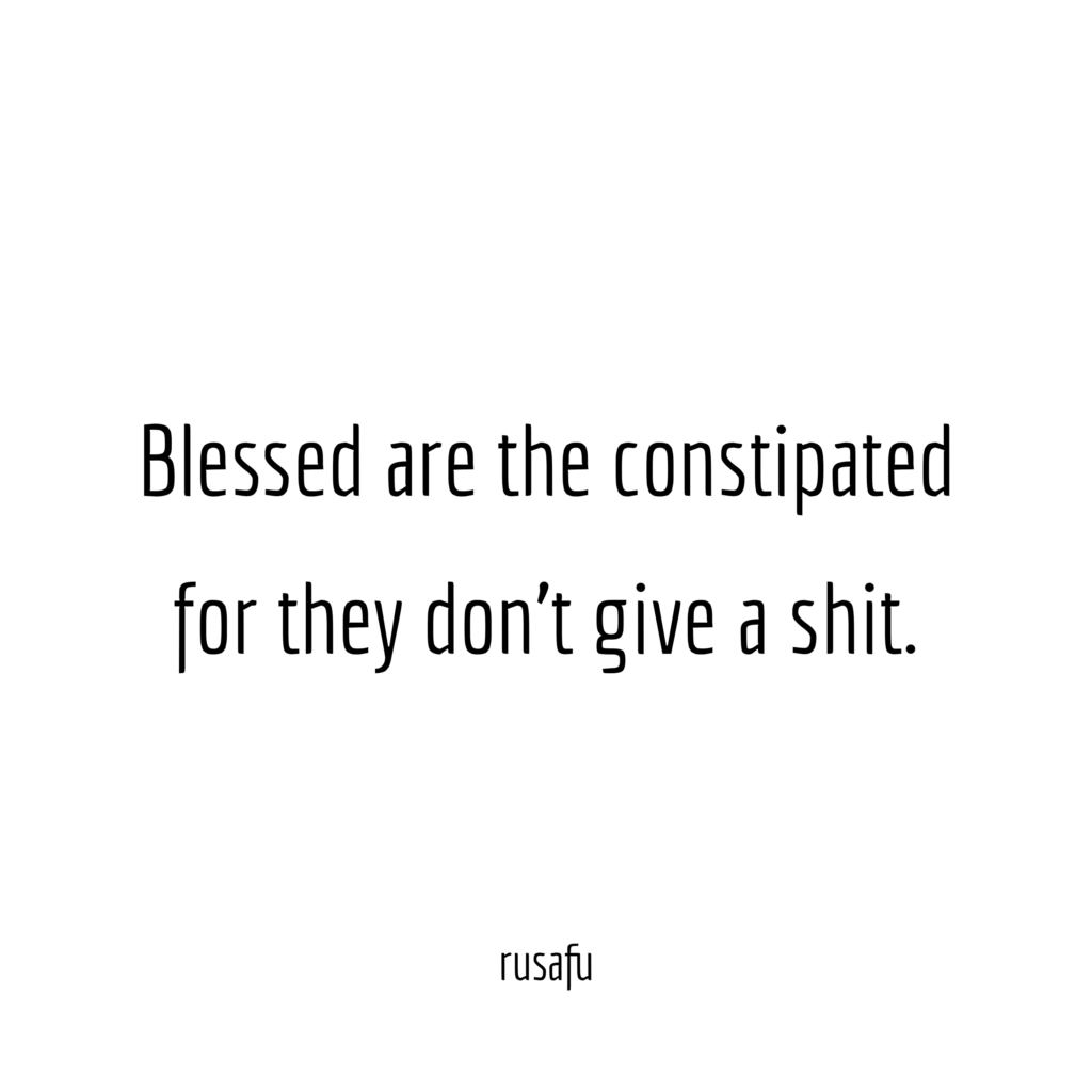 Blessed are the constipated for they don’t give a shit.