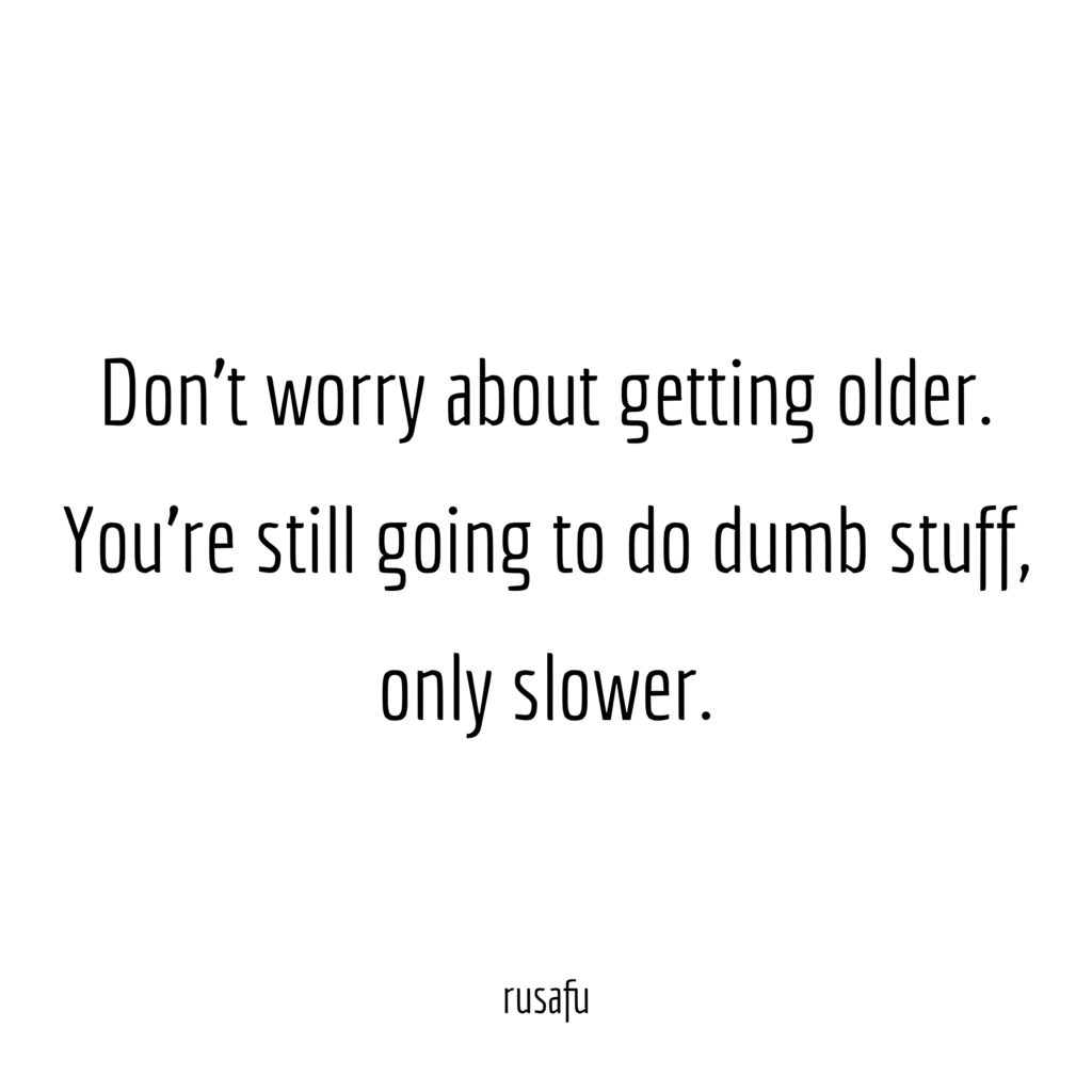Don’t worry about getting older. You’re still going to do dumb stuff, only slower.