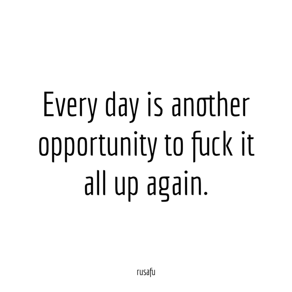 Every day is another opportunity to fuck it all up again.