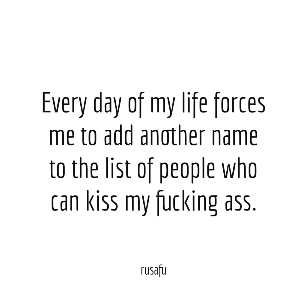 Every day of my life forces me to add another name to the list of people who can kiss my fucking ass.