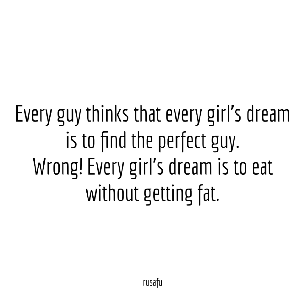 Every guy thinks that every girl’s dream is to find the perfect guy. Wrong! Every girl’s dream is to eat without getting fat.