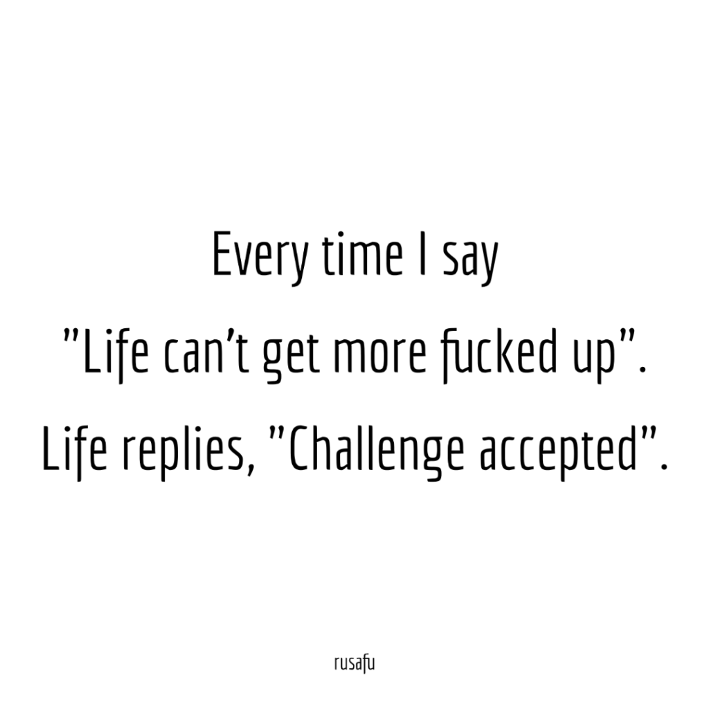 Every time I say "Life can't get more fucked up". Life replies, "Challenge accepted".