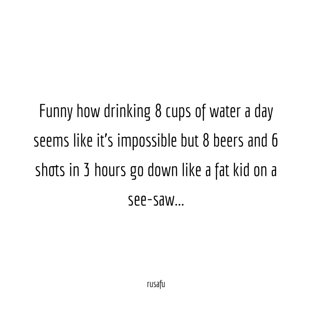 Funny how drinking 8 cups of water a day seems like it’s impossible but 8 beers and 6 shots in 3 hours go down like a fat kid on see-saw…
