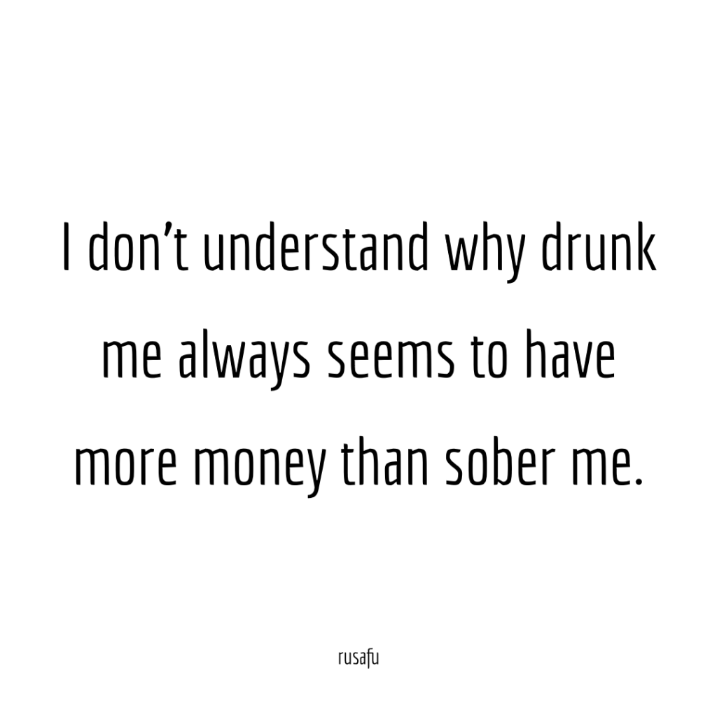 I don’t understand why drunk me always seems to have more money than sober me.
