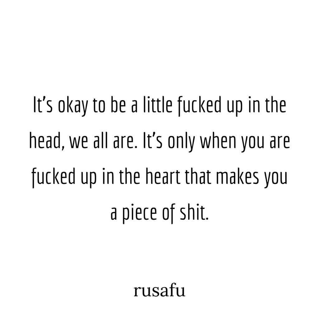 It's okay to be a little fucked up in the head, we all are. It's only when you are fucked up in the heart that makes you a piece of shit.