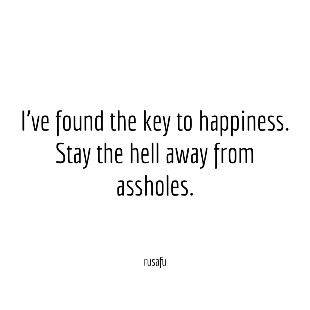 I've found the key to happiness. Stay the hell away from assholes.