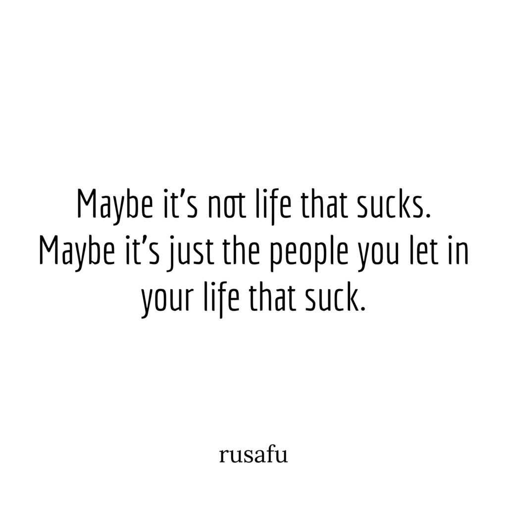 Maybe it’s not life that sucks. Maybe it’s just the people you let in your life that suck.