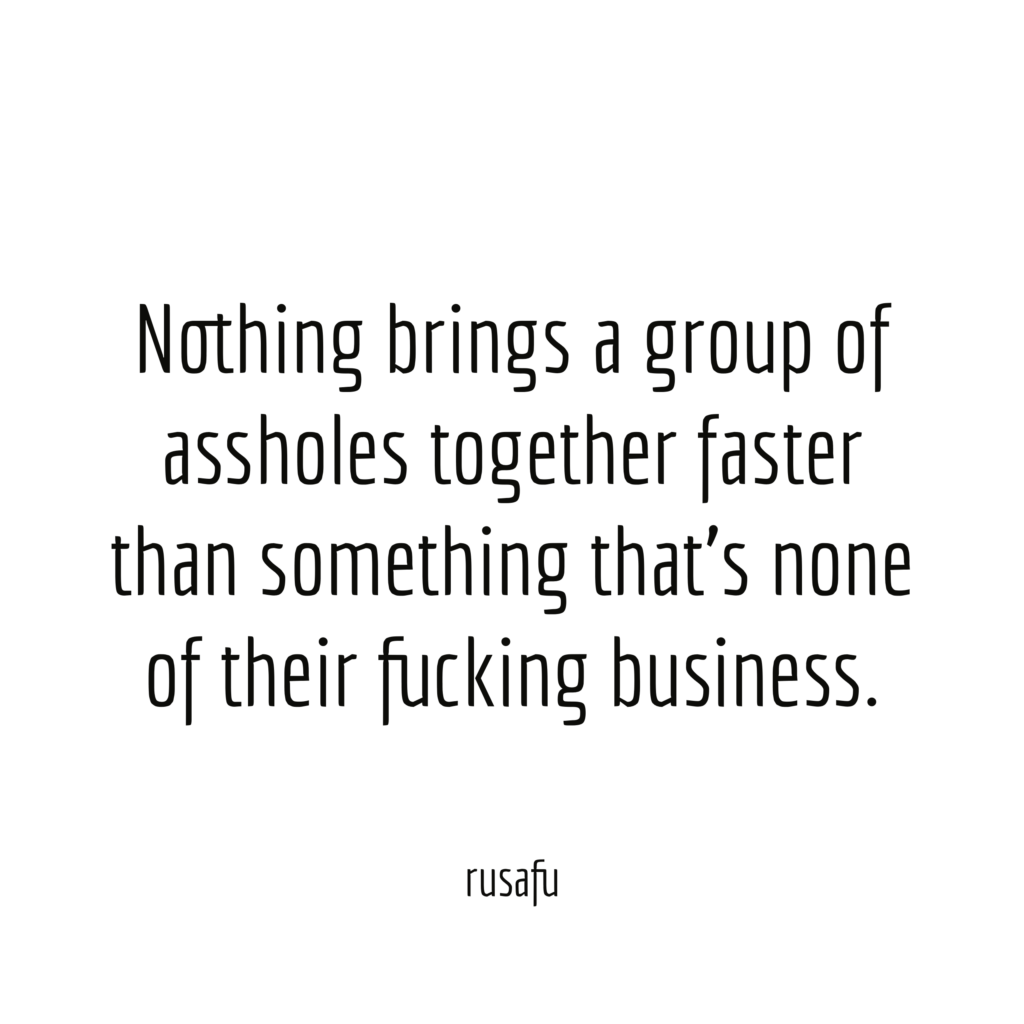Nothing brings a group of assholes together faster than something that's none of their fucking business.