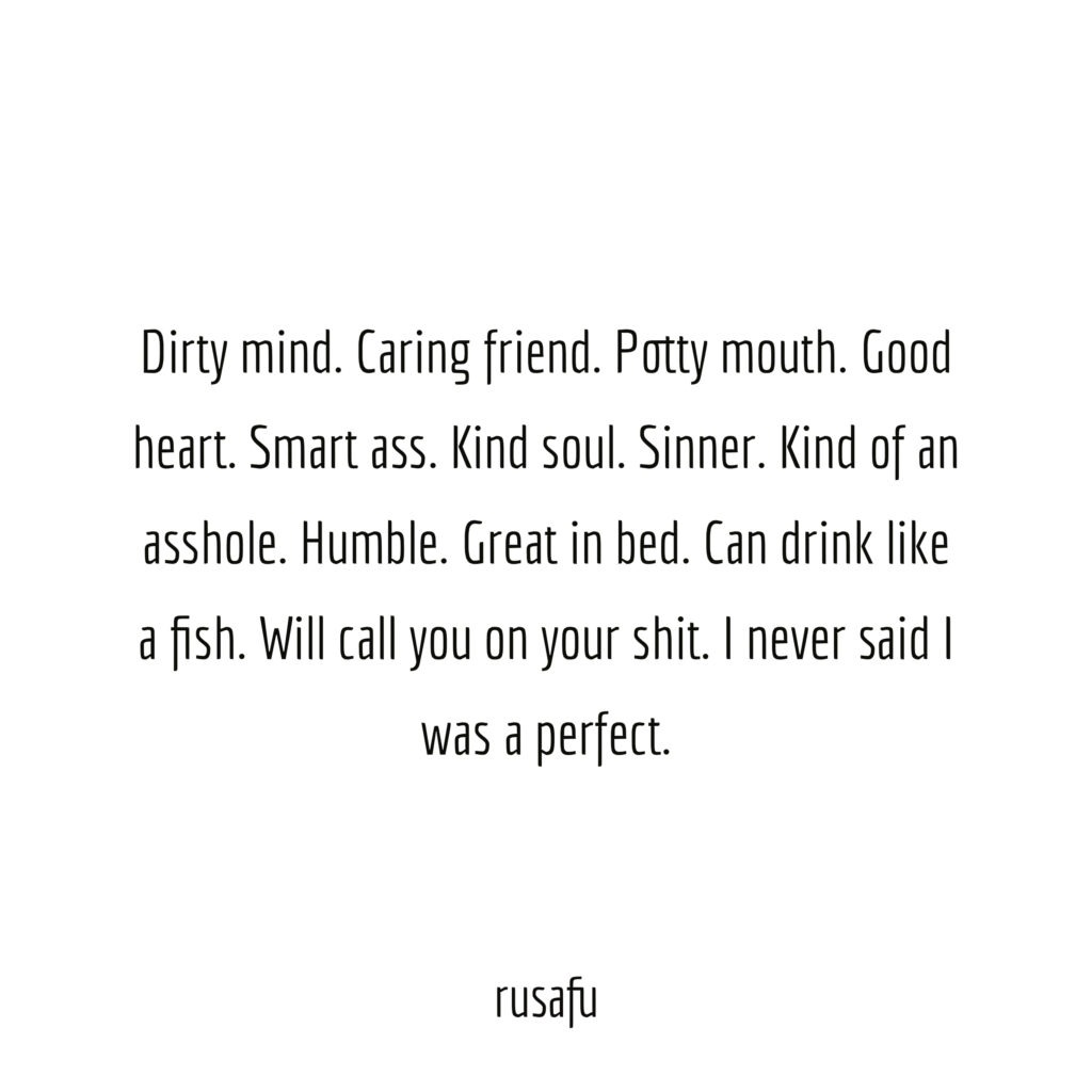 Dirty mind. Caring friend. Potty mouth. Good heart. Smart ass. Kind of an asshole. Humble. Great in bed. Can drink like a fish. Will call you on your shit. I never said I was perfect.
