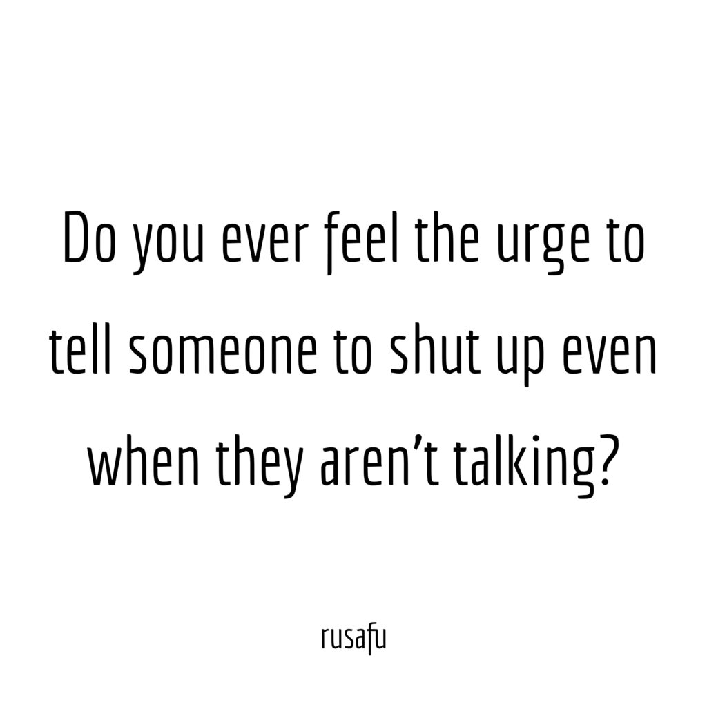 Do you ever feel the urge to tell someone to shut up even when they aren't talking?