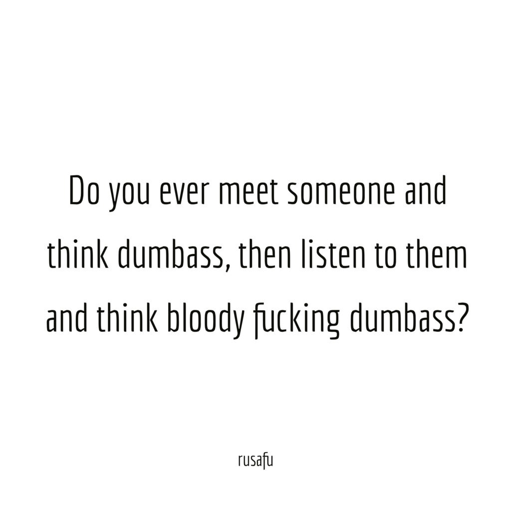 Do you ever meet someone and think dumbass, then listen to them and think bloody fucking dumbass?