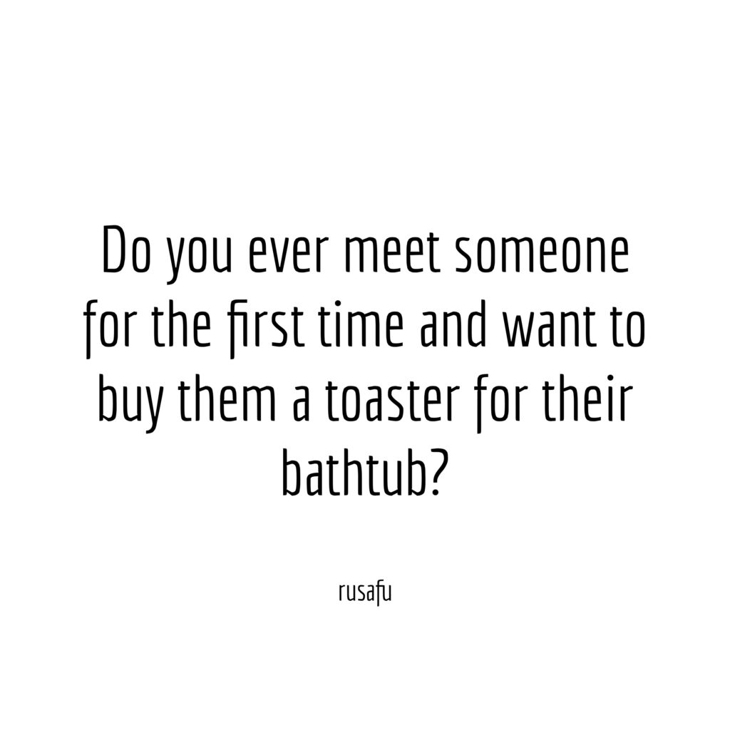 Do you ever meet someone for the first time and want to buy them a toaster for their bathtub?