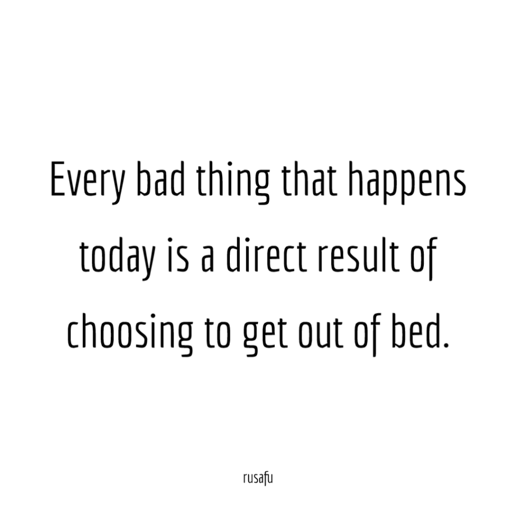Every bad thing that happens today is a direct result of choosing to get out of bed.