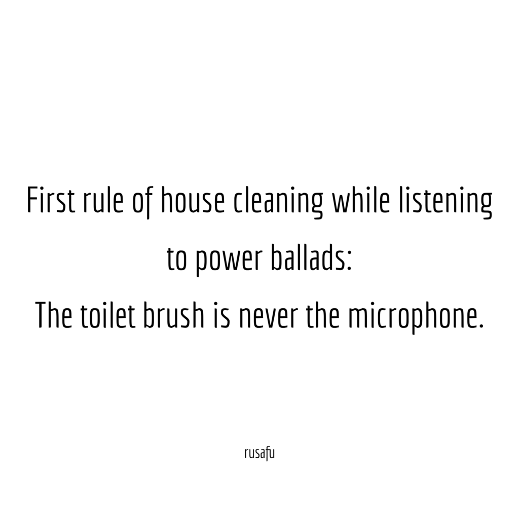 First rule of house cleaning while listening to power ballads: The toilet brush is never the microphone.