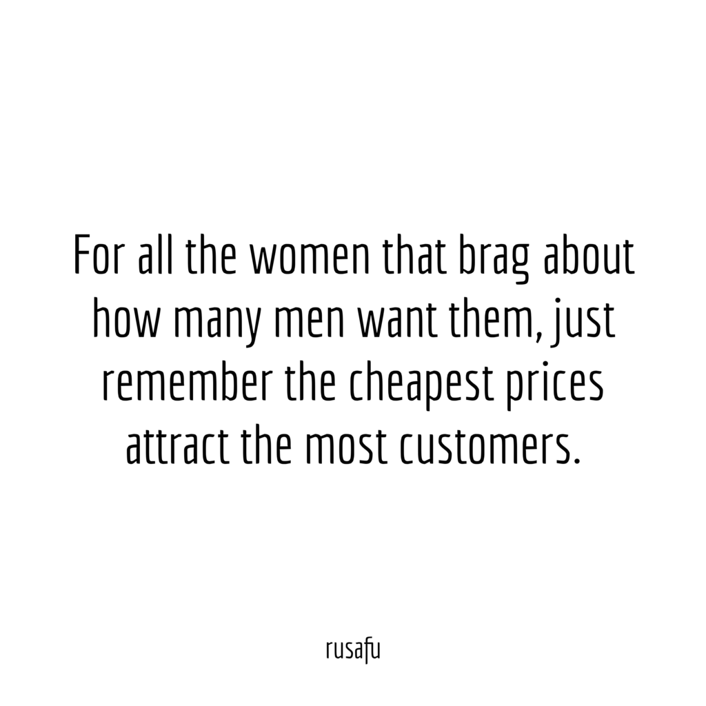 For all the women that brag about how many men want them, just remember the cheapest prices attract the most customers.