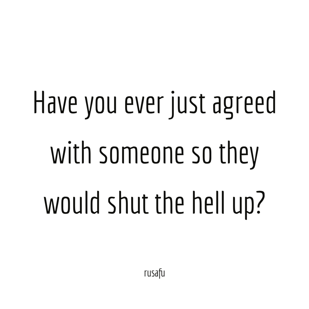 Have you ever just agreed with someone so they would shut the hell up?