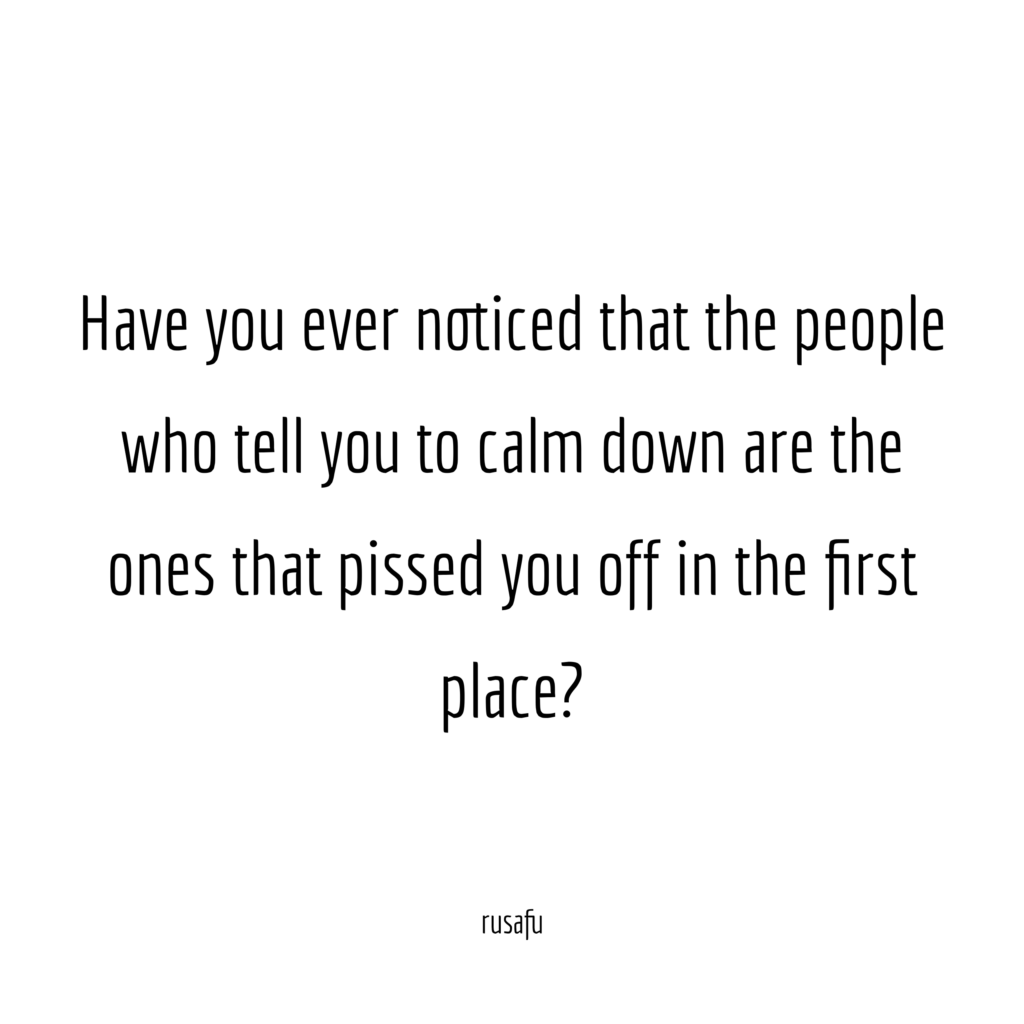Have you ever noticed that the people who tell you to calm down are the ones that pissed you off in the first place?