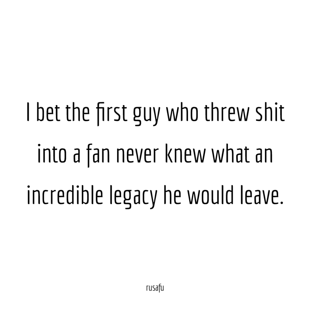 I bet the first guy who threw shit into a fan never knew what an incredible legacy he would leave.