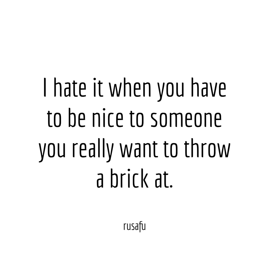 I hate it when you have to be nice to someone you really want to throw a brick at.