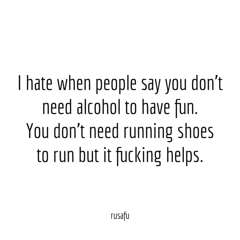I hate when people say you don't need alcohol to have fun. You don't need running shoes to run but it fucking helps.