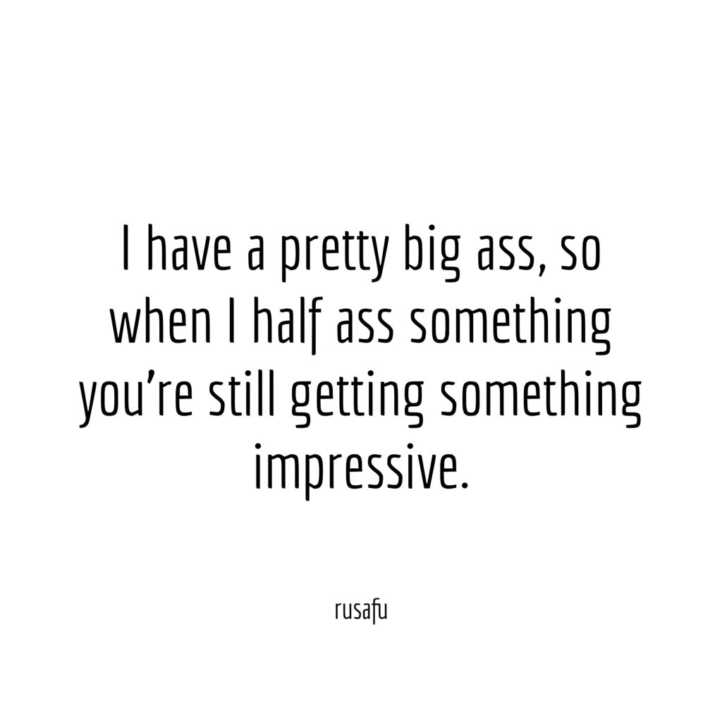 I have a pretty big ass, so when I half ass something you’re still getting something impressive.