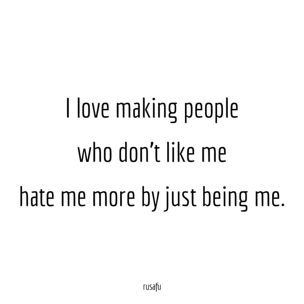 I love making people who don't like me hate me more by just being me.
