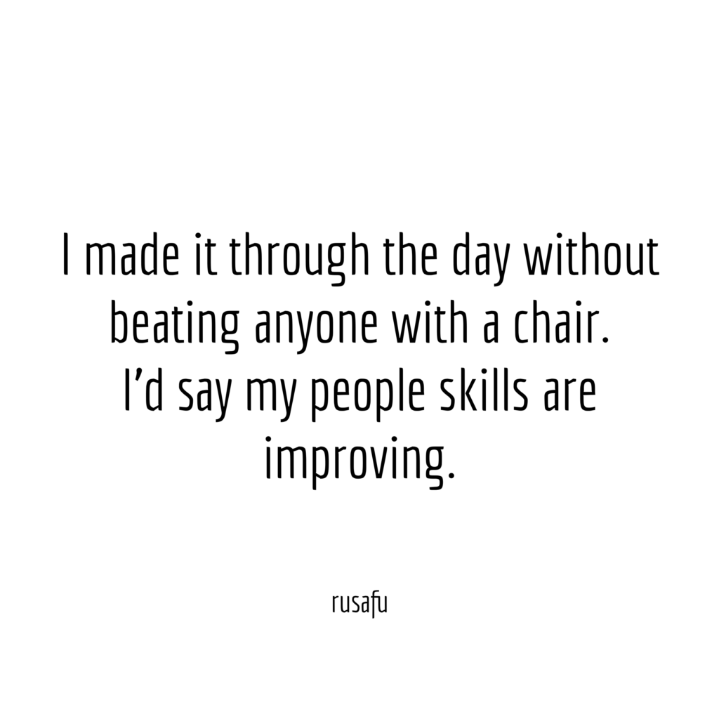 I made it through the day without beating anyone with a chair. I’d say my people skills are improving.
