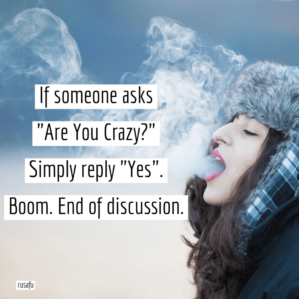 If someone asks “Are You Crazy?” Simply reply “Yes”. Boom. End of discussion.