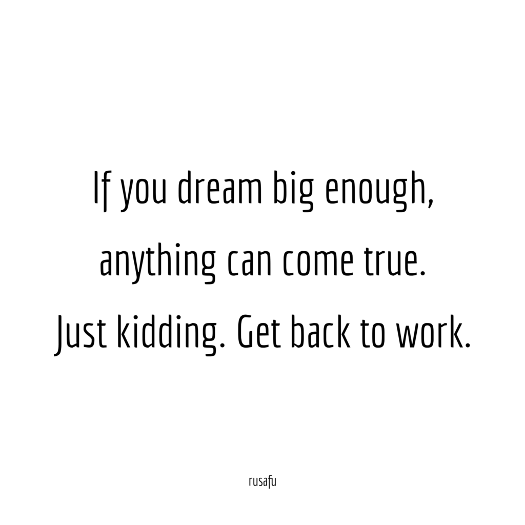 If you dream big enough, anything can come true. Just kidding. Get back to work.