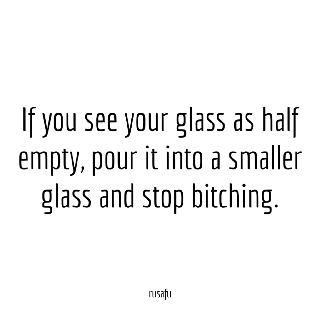 If you see your glass as half empty, pour it into a smaller glass and stop bitching.
