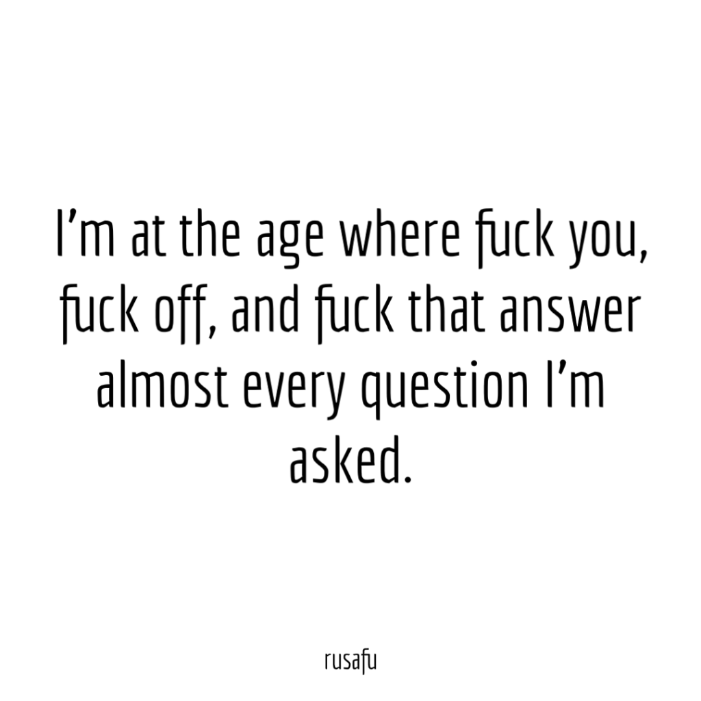 I'm at an age where fuck you, fuck off, and fuck that answer almost every question I'm asked.