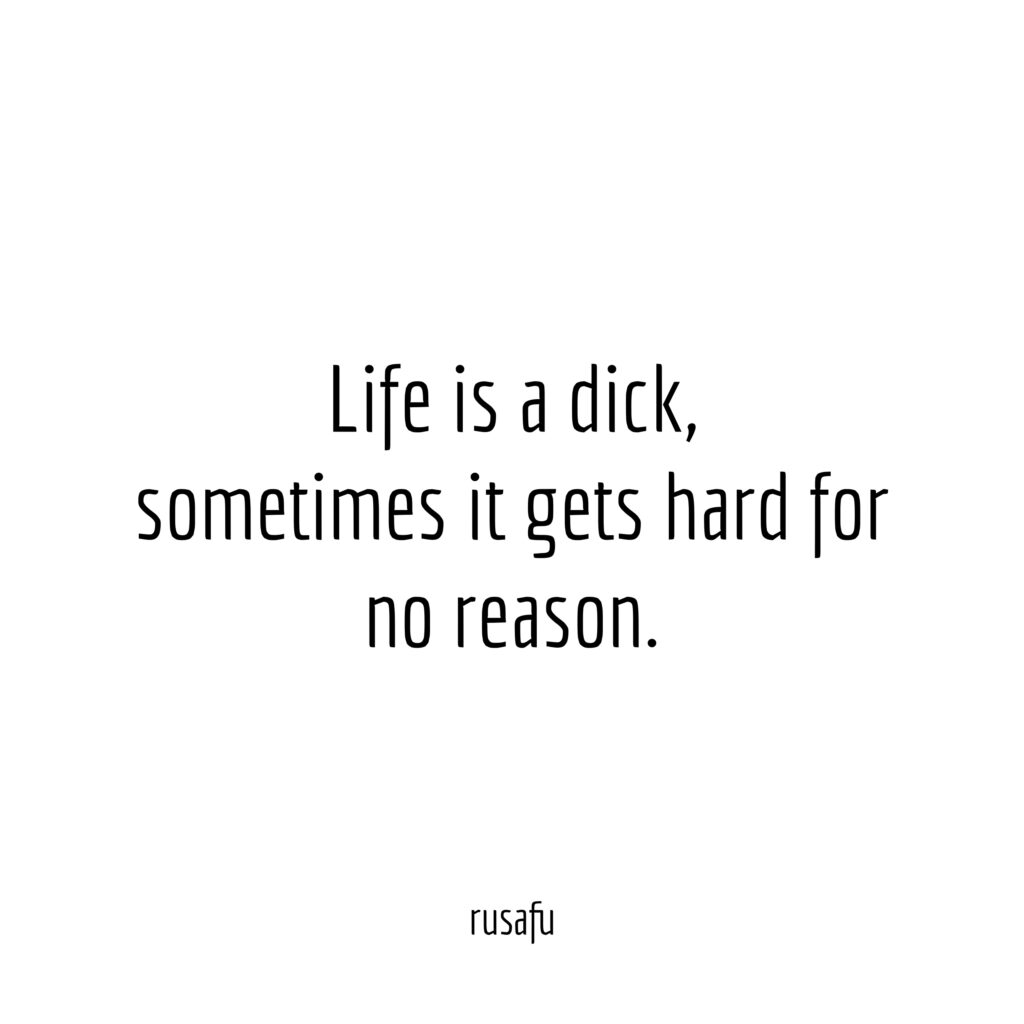 Life is a dick, sometimes it gets hard for no reason.
