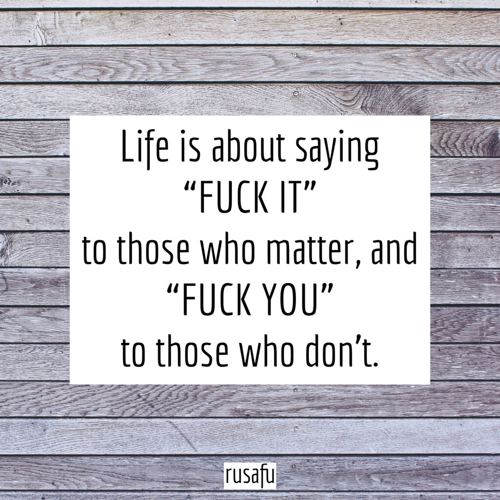 Life is about saying “FUCK IT” to those who matter, and “FUCK YOU” to those who don’t.