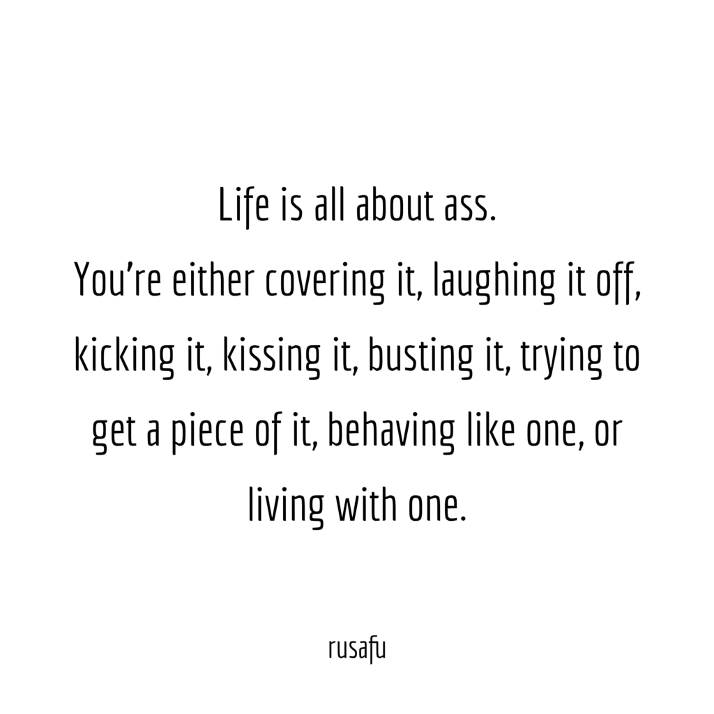 Life is all about ass. You’re either covering it, laughing it off, kicking it, kissing it, busting it, trying to get a piece of it, behaving like one, or living with one.
