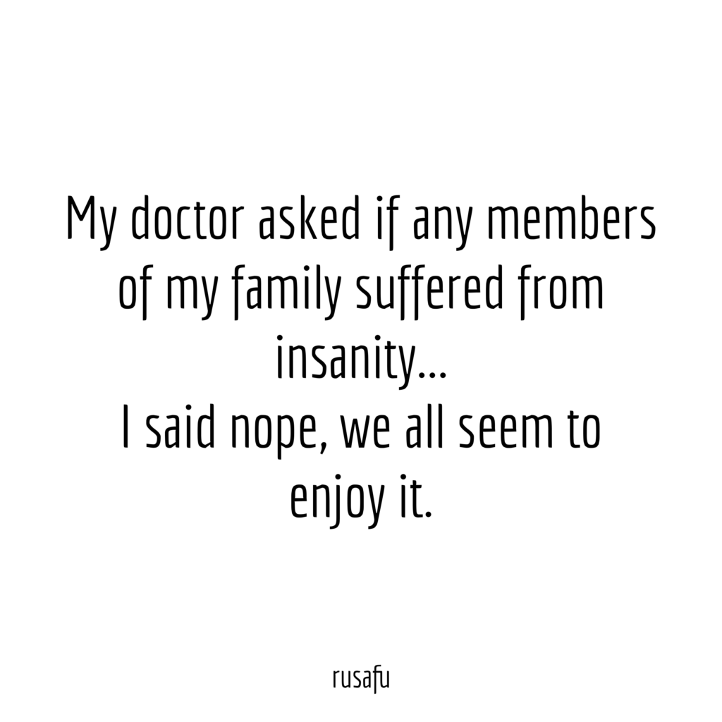 My doctor asked if any members of my family suffered from insanity... I said nope, we all seem to enjoy it.