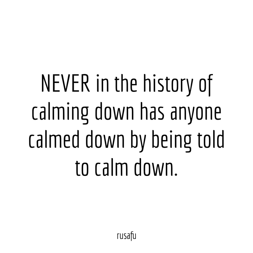 NEVER in the history of calming down has anyone calmed down by being told to calm down.