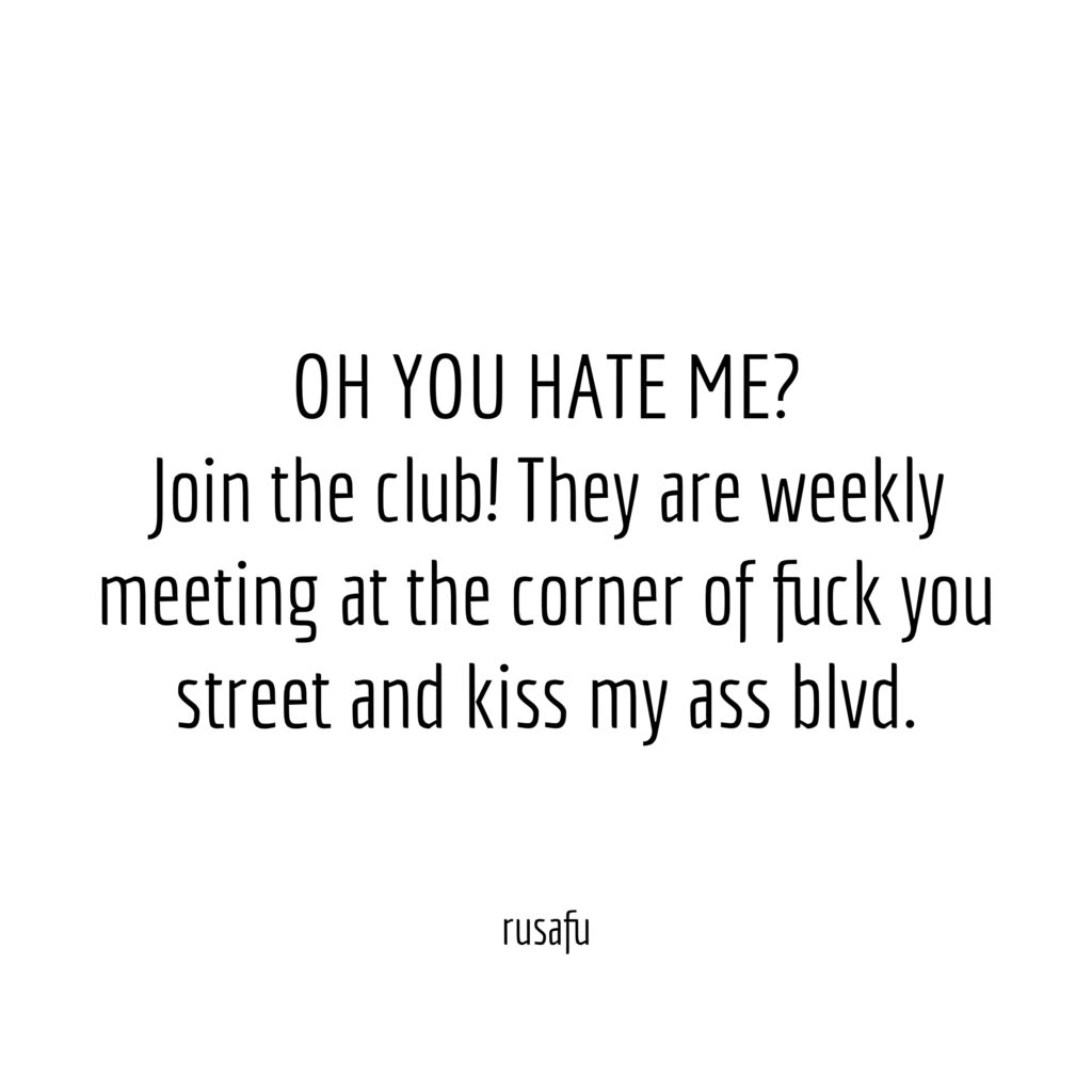 OH YOU HATE ME? Join the club! They are weekly meeting at the corner of fuck you street and kiss my ass blvd.