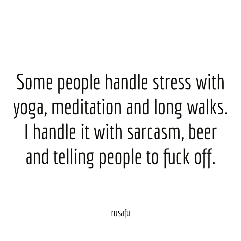 Some people handle stress with yoga, meditation and long walks. I handle it with sarcasm, beer and telling people to fuck off.
