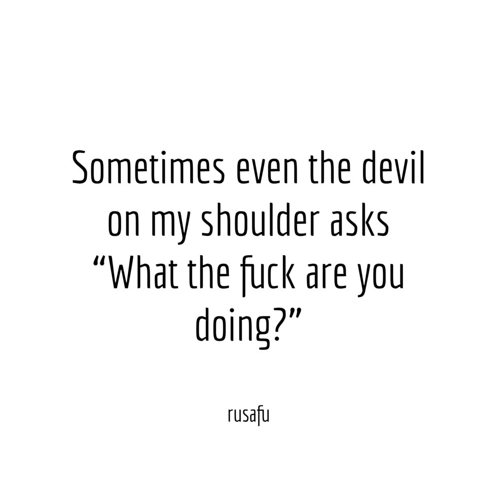 Sometimes even the devil on my shoulder asks “What the fuck are you doing?”