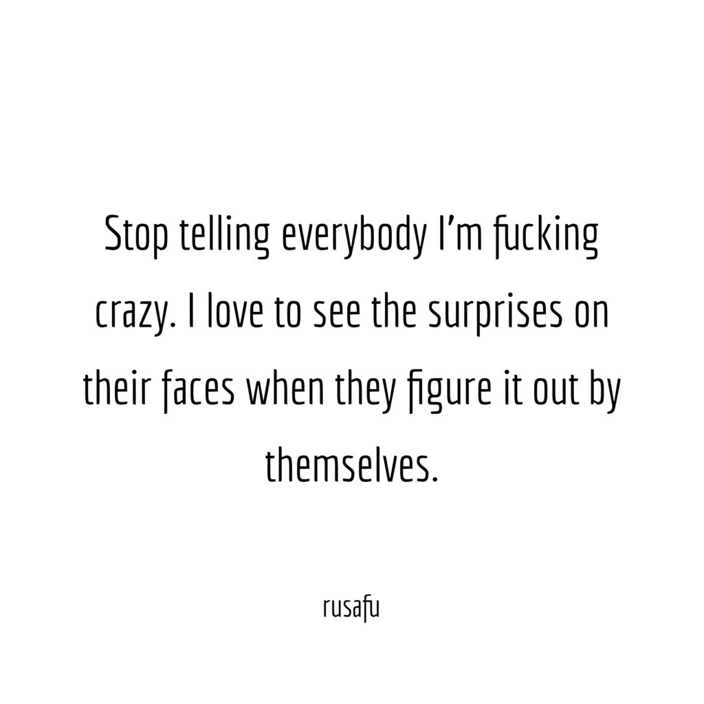 Stop telling everybody I'm fucking crazy. I love to see the surprises on their faces when they figure it out by themselves.