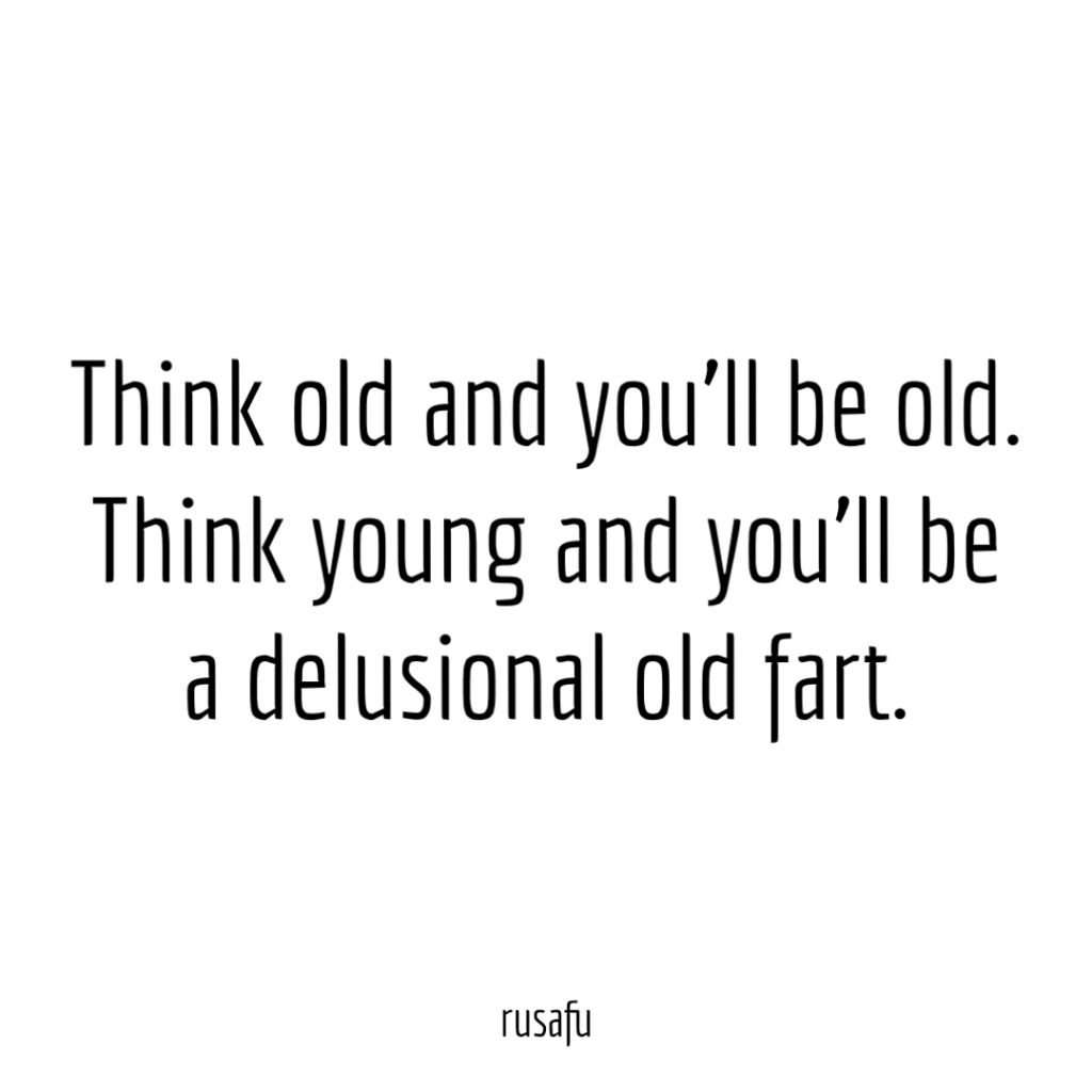 Think old and you'll be old. Think young and you'll be a delusional old fart.