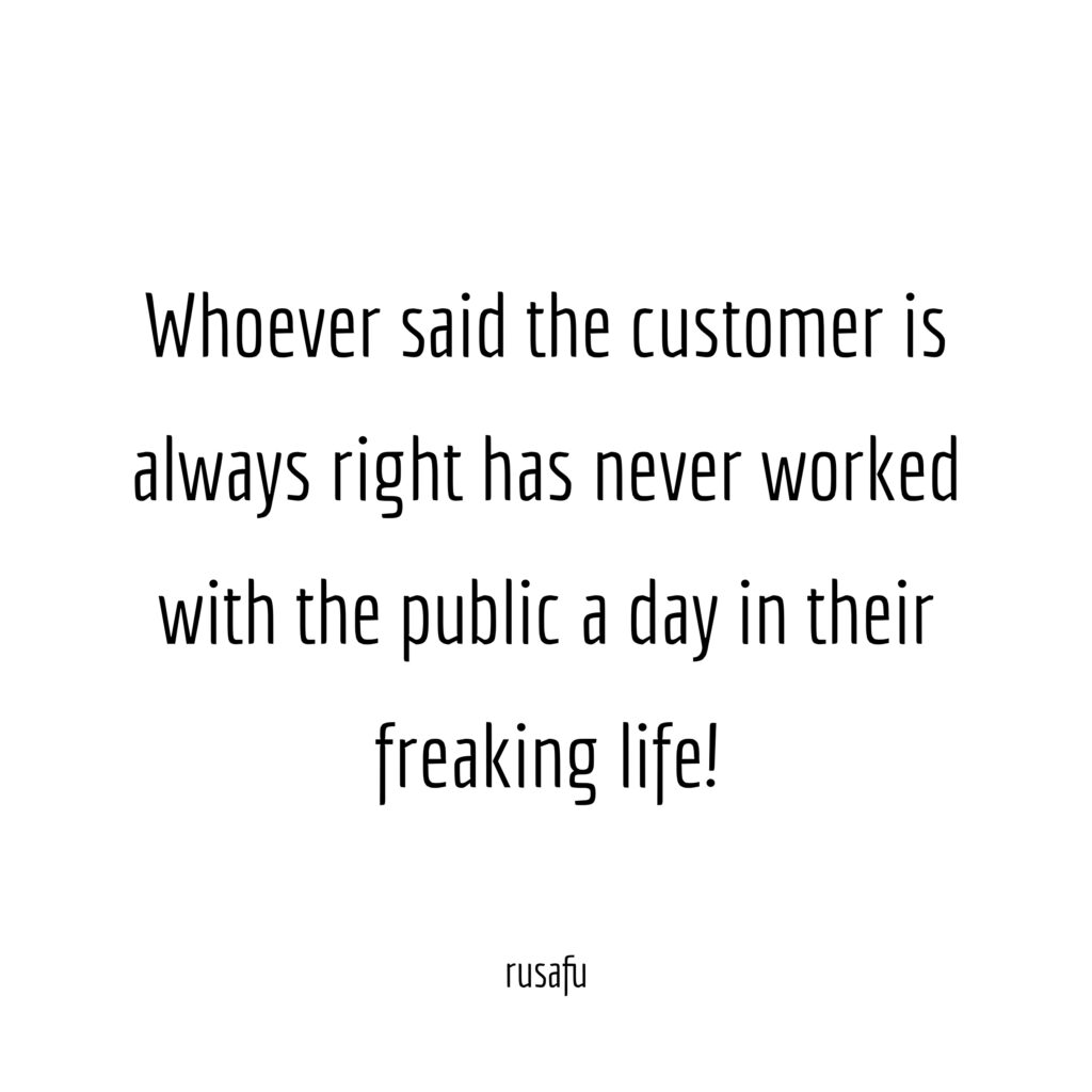 Whoever said the customer is always right has never worked with the public a day in their freaking life!