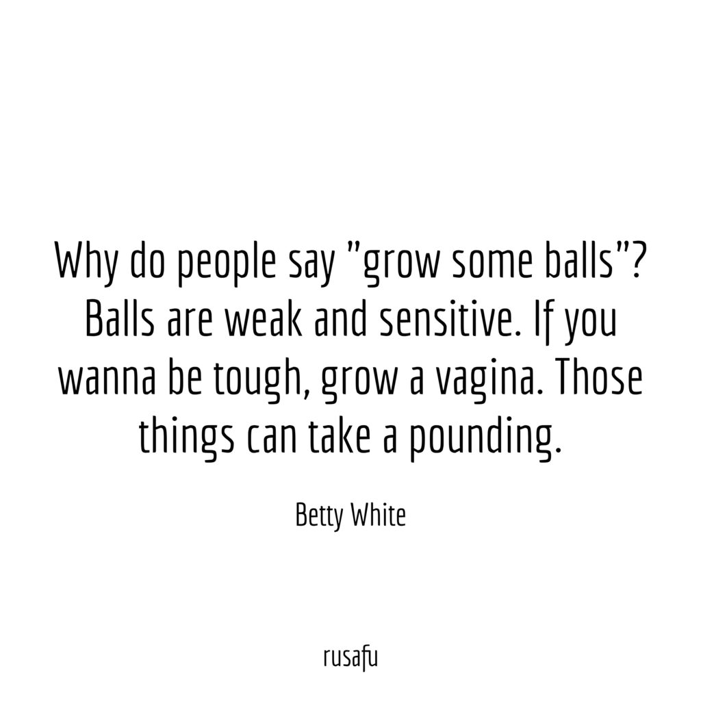 Why do people say “grow some balls”? Balls are weak and sensitive. If you wanna be tough, grow a vagina. Those things can take a pounding. – Betty White