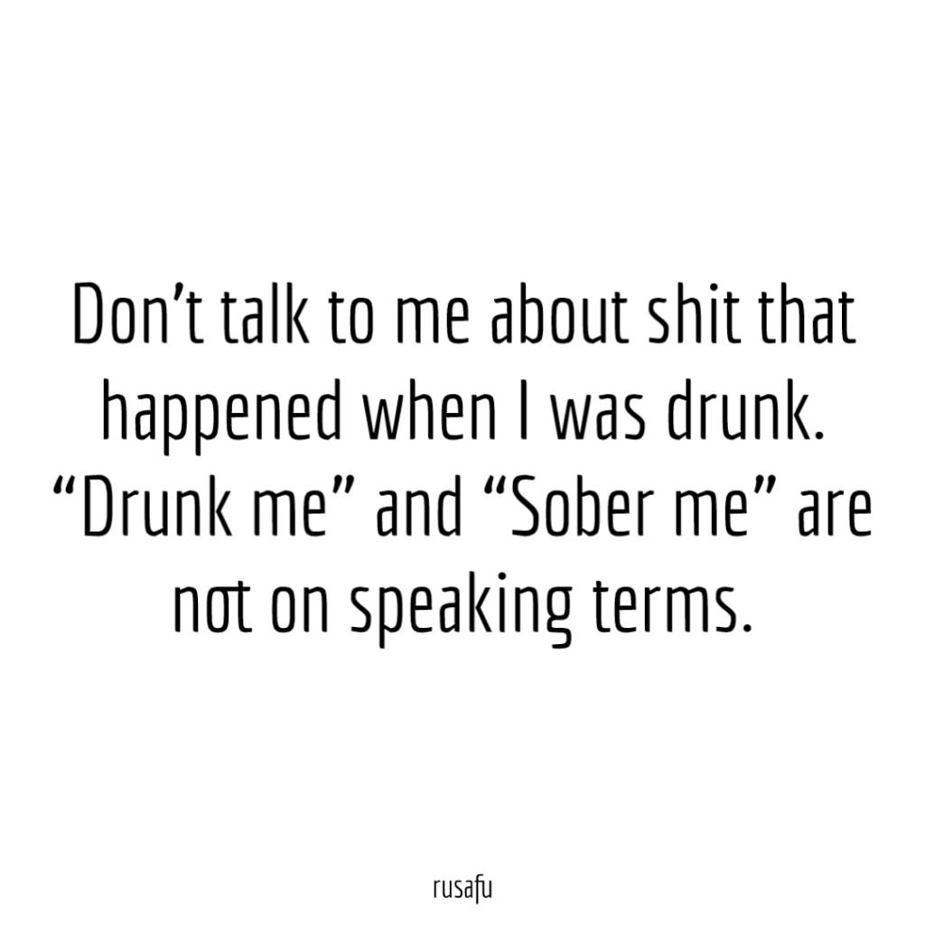 Don't talk to me about shit that happened when I was drunk. "Drunk me" and "Sober me" are not on speaking terms.