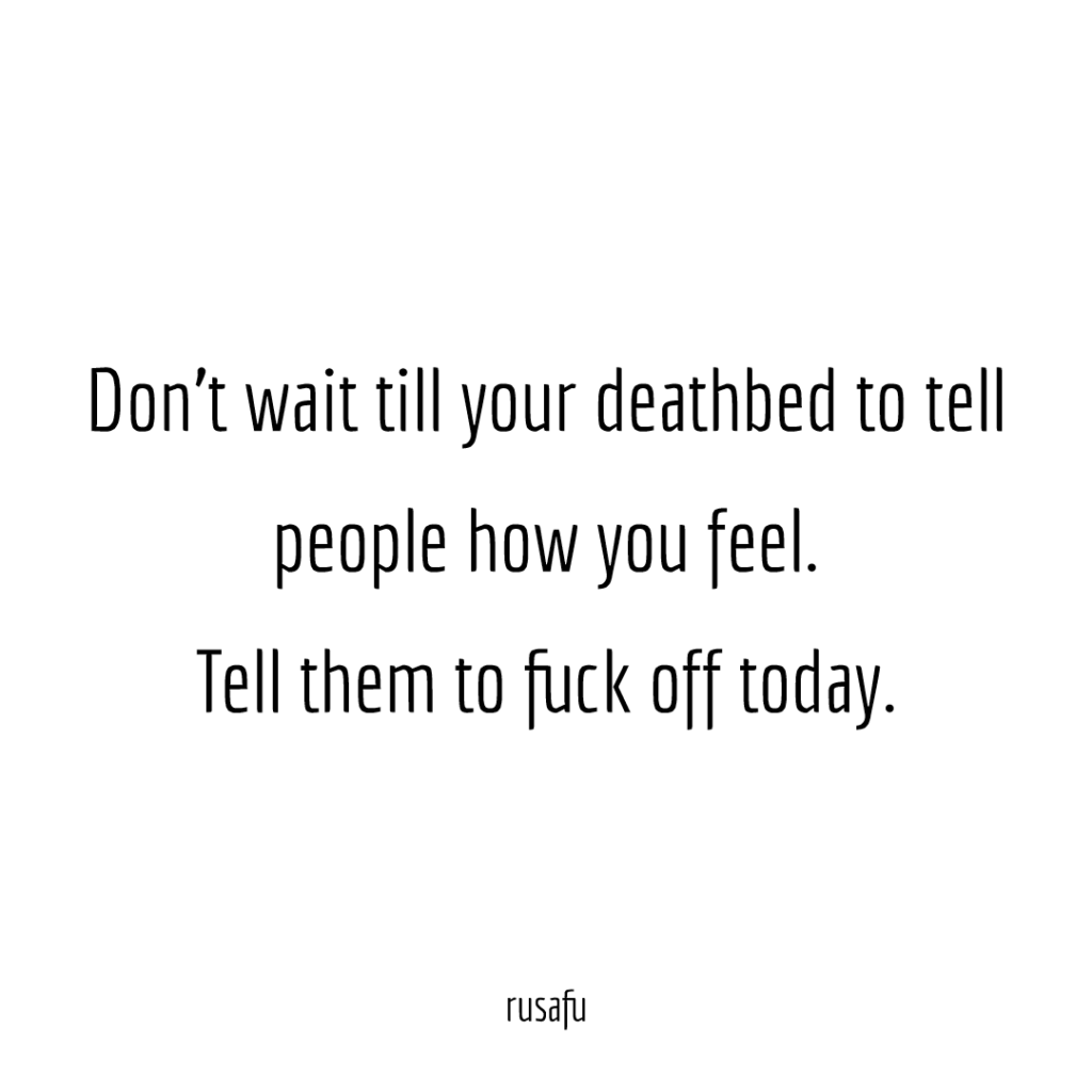 Don't wait till your deathbed to tell people how you feel. Tell them to fuck off today.