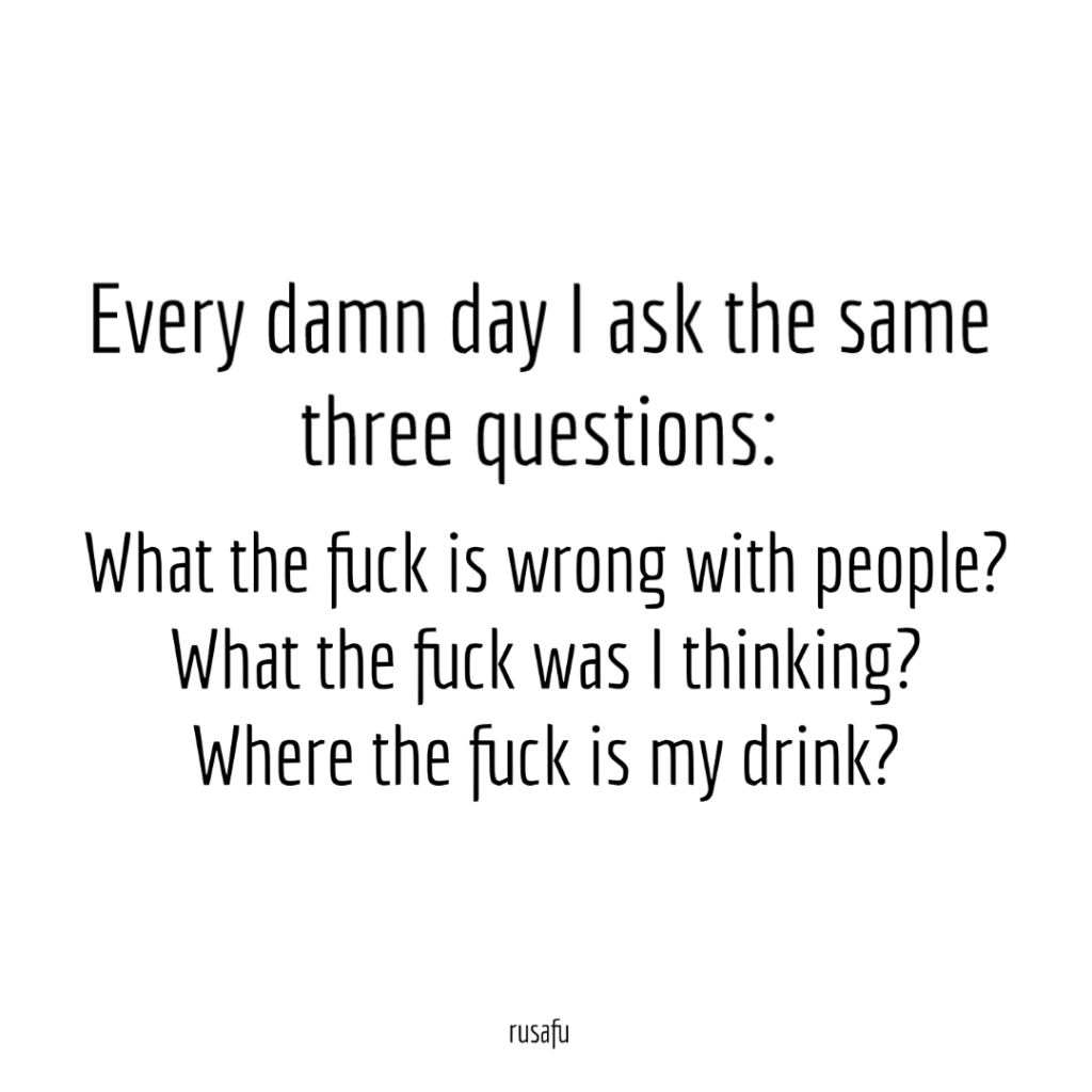 Every damn day I ask the same three questions. What the fuck is wrong with people? What the fuck was I thinking? Where the fuck is my drink?